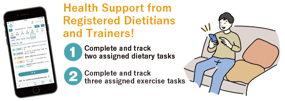Health Support from Registered Dietitians and Trainers!① Complete and track two assigned dietary tasks ② Complete and track three assigned exercise tasks