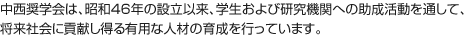 中西奨学会は、昭和46年の設立以来、学生および研究機関への助成活動を通して、将来社会に貢献し得る有用な人材の育成を行っています。